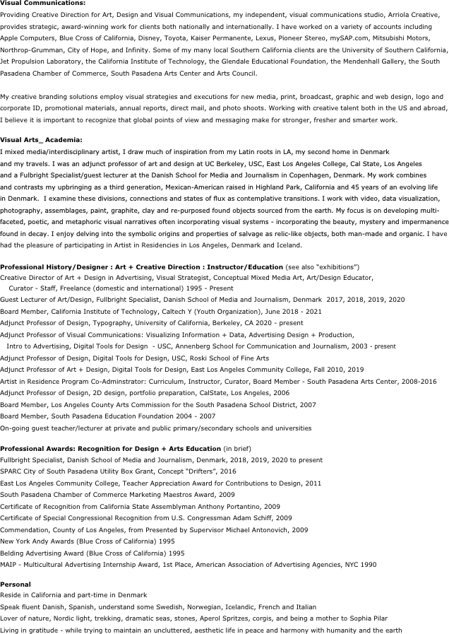 Visual Communications:
Providing Creative Direction for Art, Design and Visual Communications, my independent, visual communications studio, Arriola Creative, provides strategic, award-winning work for clients both nationally and internationally. I have worked on a variety of accounts including Apple Computers, Blue Cross of California, Disney, Toyota, Kaiser Permanente, Lexus, Pioneer Stereo, mySAP.com, Mitsubishi Motors, Northrop-Grumman, City of Hope, and Infinity. Some of my many local Southern California clients are the University of Southern California, Jet Propulsion Laboratory, the California Institute of Technology, the Glendale Educational Foundation, the Mendenhall Gallery, the South Pasadena Chamber of Commerce, South Pasadena Arts Center and Arts Council. 

My creative branding solutions employ visual strategies and executions for new media, print, broadcast, graphic and web design, logo and corporate ID, promotional materials, annual reports, direct mail, and photo shoots. Working with creative talent both in the US and abroad, I believe it is important to recognize that global points of view and messaging make for stronger, fresher and smarter work.

Visual Arts_ Academia:
I mixed media/interdisciplinary artist, I draw much of inspiration from my Latin roots in LA, my second home in Denmark
and my travels. I was an adjunct professor of art and design at UC Berkeley, USC, East Los Angeles College, Cal State, Los Angeles
and a Fulbright Specialist/guest lecturer at the Danish School for Media and Journalism in Copenhagen, Denmark. My work combines 
and contrasts my upbringing as a third generation, Mexican-American raised in Highland Park, California and 45 years of an evolving life
in Denmark.  I examine these divisions, connections and states of flux as contemplative transitions. I work with video, data visualization, photography, assemblages, paint, graphite, clay and re-purposed found objects sourced from the earth. My focus is on developing multi-faceted, poetic, and metaphoric visual narratives often incorporating visual systems - incorporating the beauty, mystery and impermanence found in decay. I enjoy delving into the symbolic origins and properties of salvage as relic-like objects, both man-made and organic. I have had the pleasure of participating in Artist in Residencies in Los Angeles, Denmark and Iceland. 

Professional History/Designer : Art + Creative Direction : Instructor/Education (see also “exhibitions”)
Creative Director of Art + Design in Advertising, Visual Strategist, Conceptual Mixed Media Art, Art/Design Educator,
    Curator - Staff, Freelance (domestic and international) 1995 - Present
Guest Lecturer of Art/Design, Fullbright Specialist, Danish School of Media and Journalism, Denmark  2017, 2018, 2019, 2020
Board Member, California Institute of Technology, Caltech Y (Youth Organization), June 2018 - 2021
Adjunct Professor of Design, Typography, University of California, Berkeley, CA 2020 - present
Adjunct Professor of Visual Communications: Visualizing Information + Data, Advertising Design + Production, 
   Intro to Advertising, Digital Tools for Design  - USC, Annenberg School for Communication and Journalism, 2003 - present
Adjunct Professor of Design, Digital Tools for Design, USC, Roski School of Fine Arts
Adjunct Professor of Art + Design, Digital Tools for Design, East Los Angeles Community College, Fall 2010, 2019
Artist in Residence Program Co-Adminstrator: Curriculum, Instructor, Curator, Board Member - South Pasadena Arts Center, 2008-2016 
Adjunct Professor of Design, 2D design, portfolio preparation, CalState, Los Angeles, 2006
Board Member, Los Angeles County Arts Commission for the South Pasadena School District, 2007 
Board Member, South Pasadena Education Foundation 2004 - 2007
On-going guest teacher/lecturer at private and public primary/secondary schools and universities

Professional Awards: Recognition for Design + Arts Education (in brief)
Fullbright Specialist, Danish School of Media and Journalism, Denmark, 2018, 2019, 2020 to present
SPARC City of South Pasadena Utility Box Grant, Concept “Drifters”, 2016
East Los Angeles Community College, Teacher Appreciation Award for Contributions to Design, 2011
South Pasadena Chamber of Commerce Marketing Maestros Award, 2009
Certificate of Recognition from California State Assemblyman Anthony Portantino, 2009
Certificate of Special Congressional Recognition from U.S. Congressman Adam Schiff, 2009
Commendation, County of Los Angeles, from Presented by Supervisor Michael Antonovich, 2009
New York Andy Awards (Blue Cross of California) 1995
Belding Advertising Award (Blue Cross of California) 1995
MAIP - Multicultural Advertising Internship Award, 1st Place, American Association of Advertising Agencies, NYC 1990

Personal
Reside in California and part-time in Denmark
Speak fluent Danish, Spanish, understand some Swedish, Norwegian, Icelandic, French and Italian
Lover of nature, Nordic light, trekking, dramatic seas, stones, Aperol Spritzes, corgis, and being a mother to Sophia Pilar
Living in gratitude - while trying to maintain an uncluttered, aesthetic life in peace and harmony with humanity and the earth
